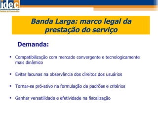 Banda Larga: marco legal da prestação do serviço Demanda: Compatibilização com mercado convergente e tecnologicamente mais dinâmico Evitar lacunas na observância dos direitos dos usuários Tornar-se pró-ativo na formulação de padrões e critérios  Ganhar versatilidade e efetividade na fiscalização 