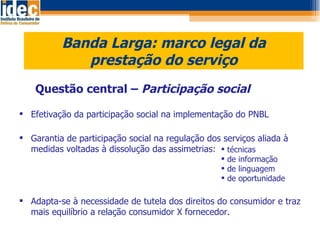 Banda Larga: marco legal da prestação do serviço Questão central –  Participação social Efetivação da participação social na implementação do PNBL Garantia de participação social na regulação dos serviços aliada à medidas voltadas à dissolução das assimetrias:  Adapta-se à necessidade de tutela dos direitos do consumidor e traz mais equilíbrio a relação consumidor X fornecedor. técnicas de informação de linguagem  de oportunidade 