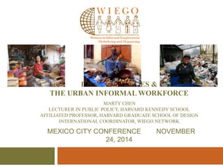 INCLUSIVE CITIES & 
THE URBAN INFORMAL WORKFORCE 
MARTY CHEN 
LECTURER IN PUBLIC POLICY, HARVARD KENNEDY SCHOOL 
AFFILIATED PROFESSOR, HARVARD GRADUATE SCHOOL OF DESIGN 
INTERNATIONAL COORDINATOR, WIEGO NETWORK 
MEXICO CITY CONFERENCE NOVEMBER 
24, 2014 
 