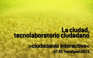 Laciudad,
tecnolaboratoriociudadano
!
>ciudadanía interactiva<!
07.05TrendSpain2015
 