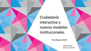 Ciudadanía
interactiva y
nuevos modelos
institucionales
Pablo Pascale
@innovaciudadana
TrendSpain 2015
 