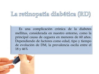 Es una complicación crónica de la diabetes
mellitus, considerada en nuestro entorno, como la
principal causa de ceguera en menores de 60 años.
Dependiendo de factores como edad, tipo y tiempo
de evolución de DM, la prevalencia oscila entre el
18 y 46%

 
