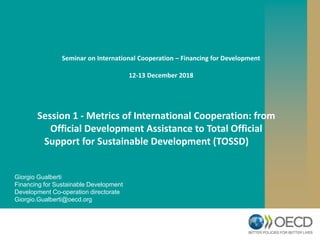 Giorgio Gualberti
Financing for Sustainable Development
Development Co-operation directorate
Giorgio.Gualberti@oecd.org
Session 1 - Metrics of International Cooperation: from
Official Development Assistance to Total Official
Support for Sustainable Development (TOSSD)
Seminar on International Cooperation – Financing for Development
12-13 December 2018
 