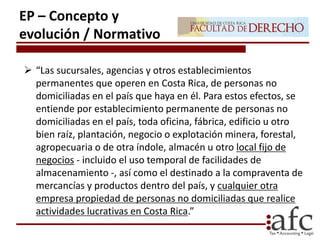  “Las sucursales, agencias y otros establecimientos
permanentes que operen en Costa Rica, de personas no
domiciliadas en el país que haya en él. Para estos efectos, se
entiende por establecimiento permanente de personas no
domiciliadas en el país, toda oficina, fábrica, edificio u otro
bien raíz, plantación, negocio o explotación minera, forestal,
agropecuaria o de otra índole, almacén u otro local fijo de
negocios - incluido el uso temporal de facilidades de
almacenamiento -, así como el destinado a la compraventa de
mercancías y productos dentro del país, y cualquier otra
empresa propiedad de personas no domiciliadas que realice
actividades lucrativas en Costa Rica.”
EP – Concepto y
evolución / Normativo
 