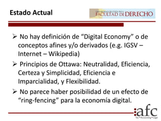  No hay definición de “Digital Economy” o de
conceptos afines y/o derivados (e.g. IGSV –
Internet – Wikipedia)
 Principios de Ottawa: Neutralidad, Eficiencia,
Certeza y Simplicidad, Eficiencia e
Imparcialidad, y Flexibilidad.
 No parece haber posibilidad de un efecto de
“ring-fencing” para la economía digital.
Estado Actual
 