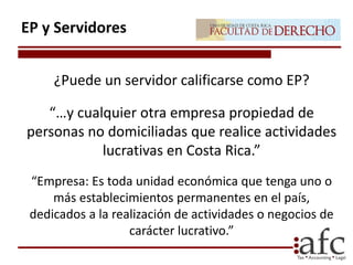 ¿Puede un servidor calificarse como EP?
“…y cualquier otra empresa propiedad de
personas no domiciliadas que realice actividades
lucrativas en Costa Rica.”
“Empresa: Es toda unidad económica que tenga uno o
más establecimientos permanentes en el país,
dedicados a la realización de actividades o negocios de
carácter lucrativo.”
EP y Servidores
 