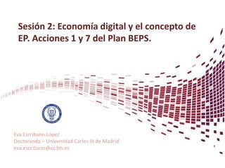 Sesión 2: Economía digital y el concepto de
EP. Acciones 1 y 7 del Plan BEPS.
Eva Escribano López
Doctoranda – Universidad Carlos III de Madrid
eva.escribano@uc3m.es
 