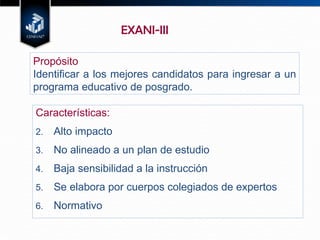 Características: Alto impacto No alineado a un plan de estudio Baja sensibilidad a la instrucción Se elabora por cuerpos colegiados de expertos Normativo EXANI-III Propósito Identificar a los mejores candidatos para ingresar a un programa educativo de posgrado. 
