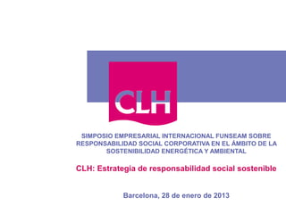 SIMPOSIO EMPRESARIAL INTERNACIONAL FUNSEAM SOBRE
RESPONSABILIDAD SOCIAL CORPORATIVA EN EL ÁMBITO DE LA
       SOSTENIBILIDAD ENERGÉTICA Y AMBIENTAL

CLH: Estrategia de responsabilidad social sostenible


            Barcelona, 28 de enero de 2013
 