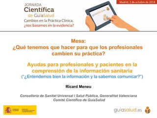 Ayudas para profesionales y pacientes en la
comprensión de la información sanitaria
(“¿Entendemos bien la información y la sabemos comunicar?”)
Ricard Meneu
Consellería de Sanitat Universal i Salut Pública, Generalitat Valenciana
Comité Científico de GuíaSalud
Mesa:
¿Qué tenemos que hacer para que los profesionales
cambien su práctica?
 