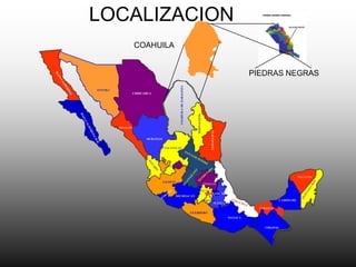 LOCALIZACION
                   COAHUILA

                                                                                                                                 SIMBOLOGIA
                                                                                                                   PIEDRAS NEGRAS




                                               COAHUILA DE ZARAGOZA
SONORA
                   CHIHUAHUA




                                                                         NUEVO LEON
         SINALOA




                                                                                             TAMAULIPAS
                         DURANGO


                                    ZACATECAS




                                     AGUASCALIENTES


                                                                                                                                            YUCATAN
                                   JALISCO
                                                                                       HIDALGO

                                                                                      MEXICO
                                                                                               TLAXCALA
                                                                                        DISTRITO
                                                                                        FEDERAL
                                             MICHOACAN
                                                                                      MORELOS                                    CAMPECHE
                                                                                            PUEBLA
                                                                                                                     TABASCO
                                                                      GUERRERO
                                                                                                          OAXACA


                                                                                                                       CHIAPAS
 