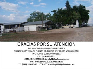 GRACIAS POR SU ATENCION
               PARA MAYOR INFORMACION DIRIGIRSE A
QUINTA “JUJA” VILLA DE FUENTE, MUNICIPIO DE PIEDRAS NEGRAS COAH.
                   ING. TOMAS D. LOZANO VIESCA
                         CEL. (878) 702-9372
          CORREO ELECTONICO: tom.lv62@yahoo.com.mx
                 ING. ARNOLDO GUAJARDO SALINAS
    TEL (878) 1-14-75-15 CORREO arnoldogs58@yahoo.com.mx
 