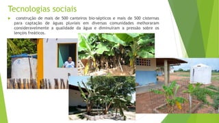 Tecnologias sociais
 construção de mais de 500 canteiros bio-sépticos e mais de 500 cisternas
para captação de águas pluviais em diversas comunidades melhoraram
consideravelmente a qualidade da água e diminuíram a pressão sobre os
lençóis freáticos.
 