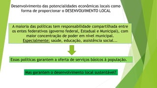 Desenvolvimento das potencialidades econômicas locais como
forma de proporcionar o DESENVOLVIMENTO LOCAL
A maioria das políticas tem responsabilidade compartilhada entre
os entes federativos (governo federal, Estadual e Municipal), com
maior concentração de poder em nível municipal.
Especialmente: saúde, educação, assistência social...
Essas políticas garantem a oferta de serviços básicos à população.
Mas garantem o desenvolvimento local sustentável?
 
