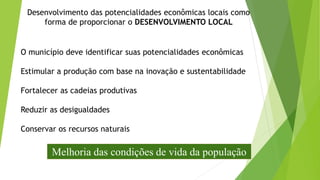 O município deve identificar suas potencialidades econômicas
Estimular a produção com base na inovação e sustentabilidade
Fortalecer as cadeias produtivas
Reduzir as desigualdades
Conservar os recursos naturais
Desenvolvimento das potencialidades econômicas locais como
forma de proporcionar o DESENVOLVIMENTO LOCAL
Melhoria das condições de vida da população
 
