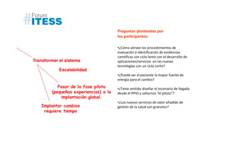 Preguntas planteadas por
                                       los participantes:

                                       •¿Cómo alinear los procedimientos de
                                       evaluación e identificación de evidencias
                                       científicas con ciclo lento con el desarrollo de
Transformar el sistema                 aplicaciones/servicios en las nuevas
                                       tecnologías con un ciclo corto?
            Escalabilidad
                                       •¿Puede ser el paciente la mayor fuente de
                                       energía para el cambio?
           Pasar de la fase piloto     •¿Tiene sentido diseñar el escenario de llegada
        (pequeñas experiencias) a la   desde el PPIO y saltarnos “el piloto”?
             implantación global.
                                       •¿Los nuevos servicios de valor añadido de
   Implantar cambios                   gestión de la salud son gratuitos?
    requiere tiempo
 