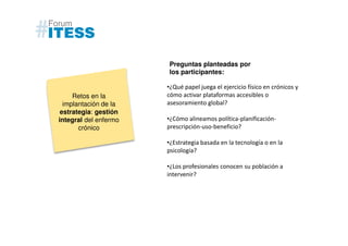 Preguntas planteadas por
                       los participantes:

                       •¿Qué papel juega el ejercicio físico en crónicos y
     Retos en la       cómo activar plataformas accesibles o
  implantación de la   asesoramiento global?
 estrategia: gestión
integral del enfermo   •¿Cómo alineamos política-planificación-
       crónico         prescripción-uso-beneficio?

                       •¿Estrategia basada en la tecnología o en la
                       psicología?

                       •¿Los profesionales conocen su población a
                       intervenir?
 