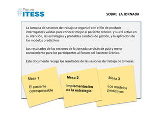 SOBRE LA JORNADA


La Jornada de sesiones de trabajo se organizó con el fin de producir
interrogantes válidas para conocer mejor al paciente crónico y su rol activo en
su atención, las estrategias y probables cambios de gestión, y la aplicación de
los modelos predictivos

Los resultados de las sesiones de la Jornada servirán de guía y mejor
conocimiento para los participantes al Forum del Paciente Crónico.

Este documento recoge los resultados de las sesiones de trabajo de 3 mesas:
 
