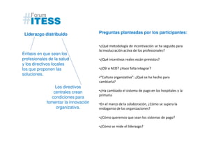 Liderazgo distribuido                Preguntas planteadas por los participantes:


                                      •¿Qué metodología de incentivación se ha seguido para
                                      la involucración activa de los profesionales?
Énfasis en que sean los
profesionales de la salud             •¿Qué incentivos reales están previstos?
y los directivos locales
los que proponen las                  •¿OSI o ACO? ¿Hace falta integrar?
soluciones.
                                      •“Cultura organizativa”: ¿Qué se ha hecho para
                                      cambiarla?
                  Los directivos
                 centrales crean      •¿Ha cambiado el sistema de pago en los hospitales y la
                                      primaria
                condiciones para
             fomentar la innovación   •En el marco de la colaboración, ¿Cómo se supera la
                  organizativa.       endogamia de las organizaciones?

                                      •¿Cómo queremos que sean los sistemas de pago?

                                      •¿Cómo se mide el liderazgo?
 
