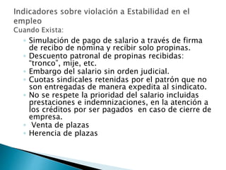 ◦ Simulación de pago de salario a través de firma 
de recibo de nómina y recibir solo propinas. 
◦ Descuento patronal de propinas recibidas: 
“tronco”, mije, etc. 
◦ Embargo del salario sin orden judicial. 
◦ Cuotas sindicales retenidas por el patrón que no 
son entregadas de manera expedita al sindicato. 
◦ No se respete la prioridad del salario incluidas 
prestaciones e indemnizaciones, en la atención a 
los créditos por ser pagados en caso de cierre de 
empresa. 
◦ Venta de plazas 
◦ Herencia de plazas 
 