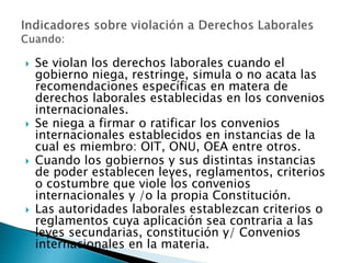  Se violan los derechos laborales cuando el 
gobierno niega, restringe, simula o no acata las 
recomendaciones específicas en matera de 
derechos laborales establecidas en los convenios 
internacionales. 
 Se niega a firmar o ratificar los convenios 
internacionales establecidos en instancias de la 
cual es miembro: OIT, ONU, OEA entre otros. 
 Cuando los gobiernos y sus distintas instancias 
de poder establecen leyes, reglamentos, criterios 
o costumbre que viole los convenios 
internacionales y /o la propia Constitución. 
 Las autoridades laborales establezcan criterios o 
reglamentos cuya aplicación sea contraria a las 
leyes secundarias, constitución y/ Convenios 
internacionales en la materia. 
 