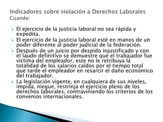 El ejercicio de la justicia laboral no sea rápida y 
expedita. 
 El ejercicio de la justicia laboral esté en manos de un 
poder diferente al poder judicial de la federación. 
 Después de un juicio por despido injustificado y con 
el laudo definitivo se demuestre que el trabajador fue 
víctima del empleador, este no le retribuya la 
totalidad de los salarios caídos por el tiempo total 
que tarde el empleador en resarcir el daño económico 
del trabajador. 
 La legislación vigente, en cualquiera de sus niveles, 
impida, niegue, restrinja el ejercicio pleno de los 
derechos laborales, contraviniendo los criterios de los 
convenios internacionales. 
 