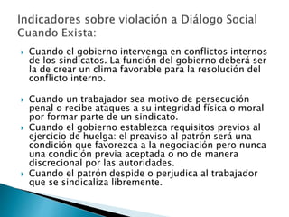 Cuando el gobierno intervenga en conflictos internos 
de los sindicatos. La función del gobierno deberá ser 
la de crear un clima favorable para la resolución del 
conflicto interno. 
 Cuando un trabajador sea motivo de persecución 
penal o recibe ataques a su integridad física o moral 
por formar parte de un sindicato. 
 Cuando el gobierno establezca requisitos previos al 
ejercicio de huelga: el preaviso al patrón será una 
condición que favorezca a la negociación pero nunca 
una condición previa aceptada o no de manera 
discrecional por las autoridades. 
 Cuando el patrón despide o perjudica al trabajador 
que se sindicaliza libremente. 
 