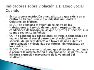  Exista alguna restricción o negativa para que exista en un 
centro de trabajo, servicio o industria un Contrato 
Colectivo de Trabajo. 
 El CCT no consigna la voluntad colectiva de los 
trabajadores al servicio de un patrón, respecto de las 
condiciones de trabajo en las que se presta el servicio, aun 
cuando sea en su beneficio. 
 CCT no contiene las condiciones de trabajo negociadas de 
manera bilateral con el patrón por el colectivo a su 
servicio, de manera directa o a través de una auténtica 
representación y decididas por formas democráticas en 
los sindicatos. 
 El CCT incluye elemento alguno que distorsione, confunda 
o permita la interpretación discrecional de las partes de la 
legítima expresión mayoritaria de la voluntad del 
sindicato. 
 