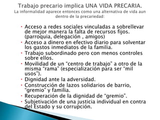  Acceso a redes sociales vinculadas a sobrellevar 
de mejor manera la falta de recursos fijos. 
(parroquia, delegación , amigos) 
 Acceso a dinero en efectivo diario para solventar 
los gastos inmediatos de la familia. 
 Trabajo subordinado pero con menos controles 
sobre ellos. 
 Movilidad de un “centro de trabajo” a otro de la 
misma “rama” (especialización para ser “mil 
usos”). 
 Dignidad ante la adversidad. 
 Construcción de lazos solidarios de barrio, 
“gremio” y familia. 
 Recuperación de la dignidad de “gremio”. 
 Subjetivación de una justicia individual en contra 
del Estado y su corrupción. 
 