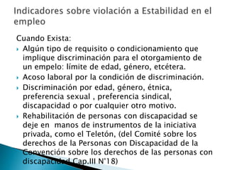 Cuando Exista: 
 Algún tipo de requisito o condicionamiento que 
implique discriminación para el otorgamiento de 
un empelo: límite de edad, género, etcétera. 
 Acoso laboral por la condición de discriminación. 
 Discriminación por edad, género, étnica, 
preferencia sexual , preferencia sindical, 
discapacidad o por cualquier otro motivo. 
 Rehabilitación de personas con discapacidad se 
deje en manos de instrumentos de la iniciativa 
privada, como el Teletón, (del Comité sobre los 
derechos de la Personas con Discapacidad de la 
Convención sobre los derechos de las personas con 
discapacidad Cap.III N°18) 
 