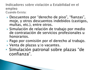  Descuentos por “derecho de piso”, “fianzas”, 
moje, y otros descuentos indebidos (castigos, 
multas, etc.), entre otros. 
 Simulación de relación de trabajo por medio 
de contratación de servicios profesionales u 
honorarios. 
 Pago por comisión por el derecho al trabajo. 
 Venta de plazas y/o vacantes. 
• Simulación patronal sobre plazas “de 
confianza”. 
 