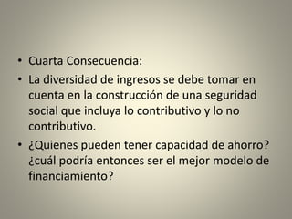 • Cuarta Consecuencia: 
• La diversidad de ingresos se debe tomar en 
cuenta en la construcción de una seguridad 
social que incluya lo contributivo y lo no 
contributivo. 
• ¿Quienes pueden tener capacidad de ahorro? 
¿cuál podría entonces ser el mejor modelo de 
financiamiento? 
 