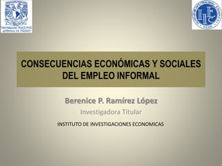 CONSECUENCIAS ECONÓMICAS Y SOCIALES 
DEL EMPLEO INFORMAL 
Berenice P. Ramírez López 
Investigadora Titular 
INSTITUTO DE INVESTIGACIONES ECONOMICAS 
 