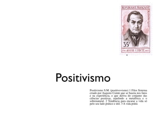 Positivismo
Positivismo S.M. (positivo+ismo) 1 Filos Sistema
criado por Augusto Comte que se baseia nos fatos
e na experiência, e que deriva do conjunto das
ciências positivas, repelindo a metafísica e o
sobrenatural. 2 Tendência para encarar a vida só
pelo seu lado prático e útil. 3 A vida prátic
 