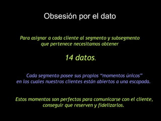 Obsesión por el dato Para asignar a cada cliente al segmento y subsegmento  que pertenece necesitamos obtener  14 datos .   Cada segmento posee sus propios “momentos únicos”  en los cuales nuestros clientes están abiertos a una escapada.   Estos momentos son perfectos para comunicarse con el cliente, conseguir que reserven y fidelizarlos.  