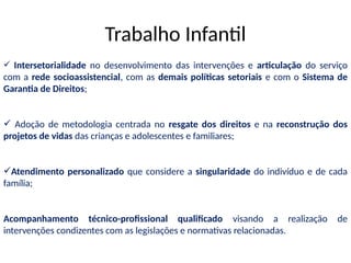  Intersetorialidade no desenvolvimento das intervenções e articulação do serviço
com a rede socioassistencial, com as demais políticas setoriais e com o Sistema de
Garantia de Direitos;
 Adoção de metodologia centrada no resgate dos direitos e na reconstrução dos
projetos de vidas das crianças e adolescentes e familiares;
Atendimento personalizado que considere a singularidade do indivíduo e de cada
família;
Acompanhamento técnico-profissional qualificado visando a realização de
intervenções condizentes com as legislações e normativas relacionadas.
Trabalho Infantil
 