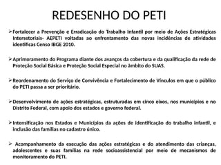 REDESENHO DO PETI
Fortalecer a Prevenção e Erradicação do Trabalho Infantil por meio de Ações Estratégicas
Intersetoriais- AEPETI voltadas ao enfrentamento das novas incidências de atividades
identificas Censo IBGE 2010.
Aprimoramento do Programa diante dos avanços da cobertura e da qualificação da rede de
Proteção Social Básica e Proteção Social Especial no âmbito do SUAS.
Reordenamento do Serviço de Convivência e Fortalecimento de Vínculos em que o público
do PETI passa a ser prioritário.
Desenvolvimento de ações estratégicas, estruturadas em cinco eixos, nos municípios e no
Distrito Federal, com apoio dos estados e governo federal.
Intensificação nos Estados e Municípios da ações de identificação do trabalho infantil, e
inclusão das famílias no cadastro único.
 Acompanhamento da execução das ações estratégicas e do atendimento das crianças,
adolescentes e suas famílias na rede socioassistencial por meio de mecanismos de
monitoramento do PETI.
 