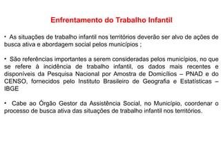 Enfrentamento do Trabalho Infantil
• As situações de trabalho infantil nos territórios deverão ser alvo de ações de
busca ativa e abordagem social pelos municípios ;
• São referências importantes a serem consideradas pelos municípios, no que
se refere à incidência de trabalho infantil, os dados mais recentes e
disponíveis da Pesquisa Nacional por Amostra de Domicílios – PNAD e do
CENSO, fornecidos pelo Instituto Brasileiro de Geografia e Estatísticas –
IBGE
• Cabe ao Órgão Gestor da Assistência Social, no Município, coordenar o
processo de busca ativa das situações de trabalho infantil nos territórios.
 