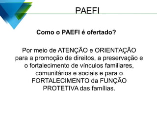 PAEFI
Como o PAEFI é ofertado?
Por meio de ATENÇÃO e ORIENTAÇÃO
para a promoção de direitos, a preservação e
o fortalecimento de vínculos familiares,
comunitários e sociais e para o
FORTALECIMENTO da FUNÇÃO
PROTETIVA das famílias.
 