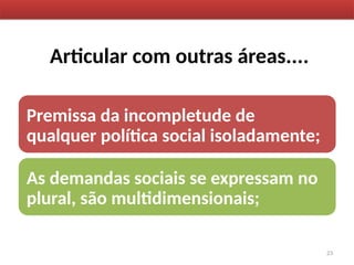 Articular com outras áreas....
Premissa da incompletude de
qualquer política social isoladamente;
As demandas sociais se expressam no
plural, são multidimensionais;
23
 