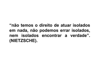 • “não temos o direito de atuar isolados
“não temos o direito de atuar isolados
em nada, não podemos errar isolados,
nem isolados encontrar a verdade”.
(NIETZSCHE).
 