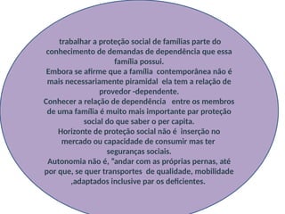 trabalhar a proteção social de famílias parte do
conhecimento de demandas de dependência que essa
família possui.
Embora se afirme que a família contemporânea não é
mais necessariamente piramidal ela tem a relação de
provedor -dependente.
Conhecer a relação de dependência entre os membros
de uma família é muito mais importante par proteção
social do que saber o per capita.
Horizonte de proteção social não é inserção no
mercado ou capacidade de consumir mas ter
seguranças sociais.
Autonomia não é, ”andar com as próprias pernas, até
por que, se quer transportes de qualidade, mobilidade
,adaptados inclusive par os deficientes.
 