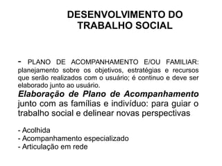 - PLANO DE ACOMPANHAMENTO E/OU FAMILIAR:
planejamento sobre os objetivos, estratégias e recursos
que serão realizados com o usuário; é continuo e deve ser
elaborado junto ao usuário.
Elaboração de Plano de Acompanhamento
junto com as famílias e indivíduo: para guiar o
trabalho social e delinear novas perspectivas
- Acolhida
- Acompanhamento especializado
- Articulação em rede
DESENVOLVIMENTO DO
TRABALHO SOCIAL
 