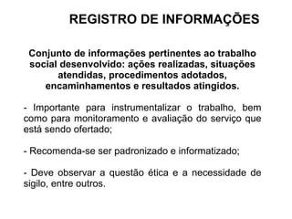 Conjunto de informações pertinentes ao trabalho
social desenvolvido: ações realizadas, situações
atendidas, procedimentos adotados,
encaminhamentos e resultados atingidos.
- Importante para instrumentalizar o trabalho, bem
como para monitoramento e avaliação do serviço que
está sendo ofertado;
- Recomenda-se ser padronizado e informatizado;
- Deve observar a questão ética e a necessidade de
sigilo, entre outros.
REGISTRO DE INFORMAÇÕES
 