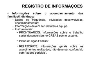 - Informações sobre o acompanhamento das
famílias/indivíduos:
– Dados de frequência, atividades desenvolvidas,
encaminhamentos;
– Informações devem ser restritas à equipe.
– Instrumentais:
• PRONTUÁRIOS: informações sobre o trabalho
social desenvolvido no CREAS com o usuário.
• Plano de Ação Familiar
• RELATÓRIOS: informações gerais sobre os
atendimentos realizados; não deve ser confundido
com 'laudos periciais'.
REGISTRO DE INFORMAÇÕES
 
