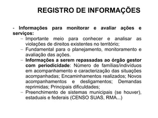 - Informações para monitorar e avaliar ações e
serviços:
– Importante meio para conhecer e analisar as
violações de direitos existentes no território;
– Fundamental para o planejamento, monitoramento e
avaliação das ações.
– Informações a serem repassadas ao órgão gestor
com periodicidade: Número de famílias/indivíduos
em acompanhamento e caracterização das situações
acompanhadas; Encaminhamentos realizados; Novos
acompanhamentos e desligamentos; Demandas
reprimidas; Principais dificuldades;
– Preenchimento de sistemas municipais (se houver),
estaduais e federais (CENSO SUAS, RMA...)
REGISTRO DE INFORMAÇÕES
 