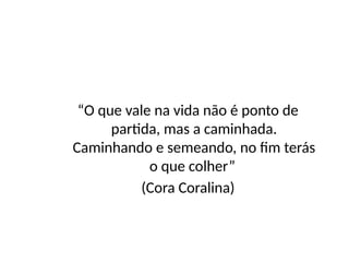 “O que vale na vida não é ponto de
partida, mas a caminhada.
Caminhando e semeando, no fim terás
o que colher”
(Cora Coralina)
 