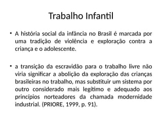 Trabalho Infantil
• A história social da infância no Brasil é marcada por
uma tradição de violência e exploração contra a
criança e o adolescente.
• a transição da escravidão para o trabalho livre não
viria significar a abolição da exploração das crianças
brasileiras no trabalho, mas substituir um sistema por
outro considerado mais legítimo e adequado aos
princípios norteadores da chamada modernidade
industrial. (PRIORE, 1999, p. 91).
 