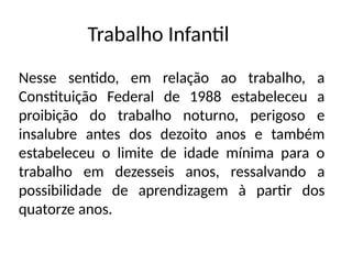 Trabalho Infantil
Nesse sentido, em relação ao trabalho, a
Constituição Federal de 1988 estabeleceu a
proibição do trabalho noturno, perigoso e
insalubre antes dos dezoito anos e também
estabeleceu o limite de idade mínima para o
trabalho em dezesseis anos, ressalvando a
possibilidade de aprendizagem à partir dos
quatorze anos.
 