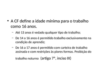 ●
A CF define a idade mínima para o trabalho
como 16 anos.
– Até 13 anos é vedado qualquer tipo de trabalho;
– De 14 a 16 anos é permitido trabalho exclusivamente na
condição de aprendiz;
– De 16 a 17 anos é permitido com carteira de trabalho
assinada e com restrições às piores formas. Proibição do
trabalho noturno (artigo 7º, inciso IX)
 